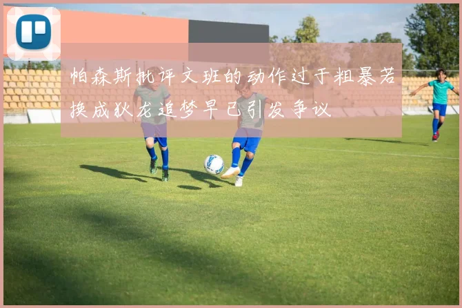 帕森斯批评文班的动作过于粗暴若换成狄龙追梦早已引发争议