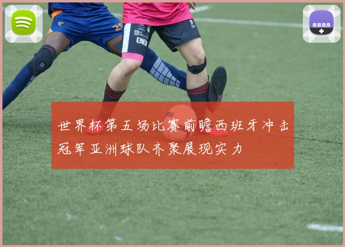 世界杯第五场比赛前瞻西班牙冲击冠军亚洲球队齐聚展现实力