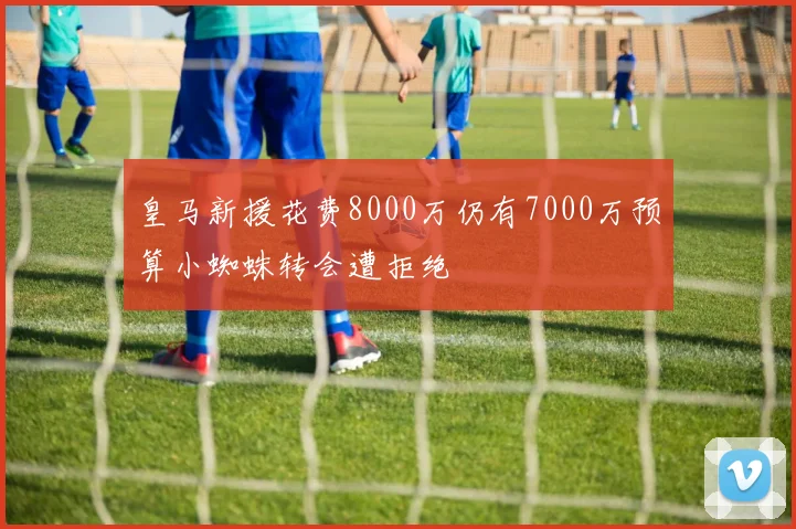 皇马新援花费8000万仍有7000万预算小蜘蛛转会遭拒绝
