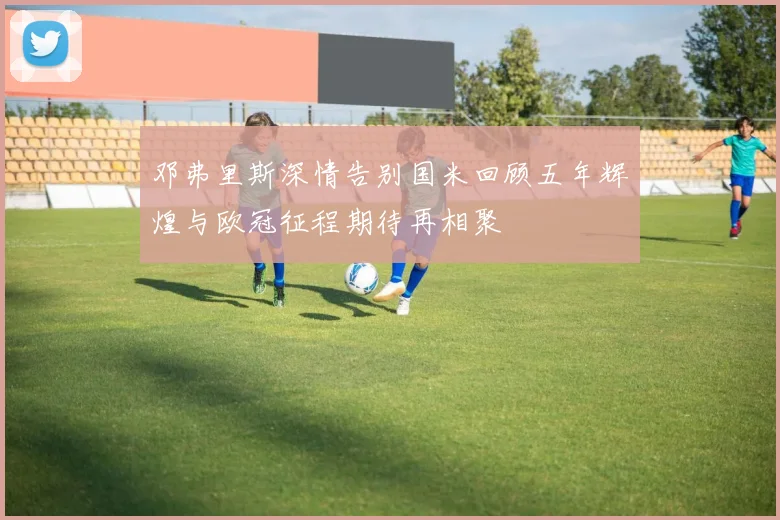 邓弗里斯深情告别国米回顾五年辉煌与欧冠征程期待再相聚
