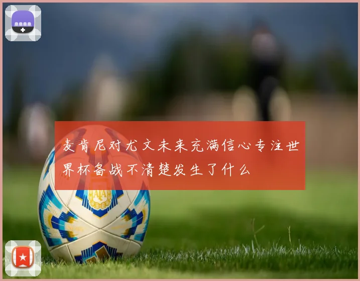 麦肯尼对尤文未来充满信心专注世界杯备战不清楚发生了什么