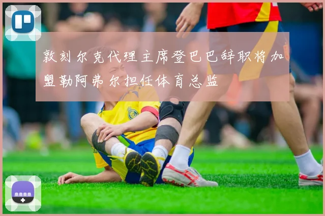 敦刻尔克代理主席登巴巴辞职将加盟勒阿弗尔担任体育总监