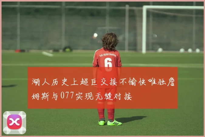 湖人历史上超巨交接不愉快唯独詹姆斯与077实现无缝对接