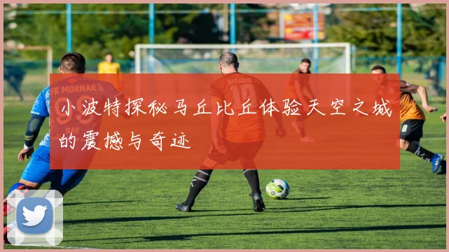 小波特探秘马丘比丘体验天空之城的震撼与奇迹