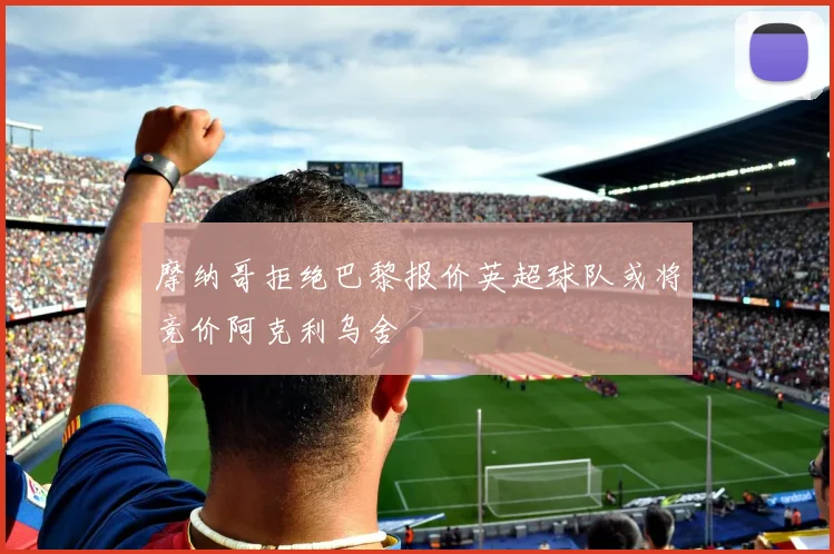 摩纳哥拒绝巴黎报价英超球队或将竞价阿克利乌舍