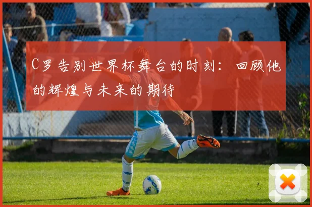 C罗告别世界杯舞台的时刻：回顾他的辉煌与未来的期待