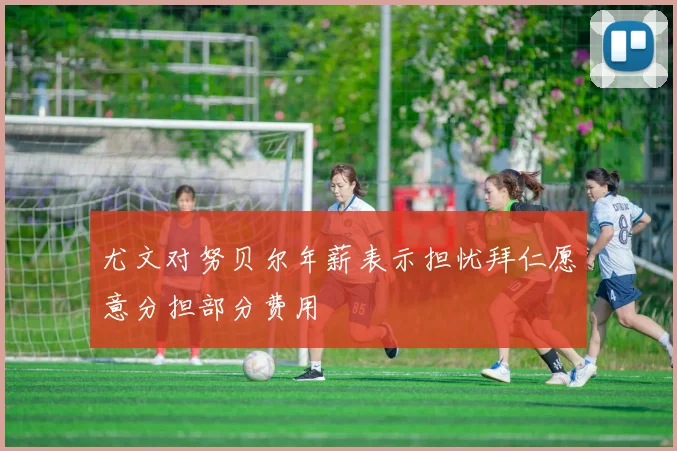 尤文对努贝尔年薪表示担忧拜仁愿意分担部分费用