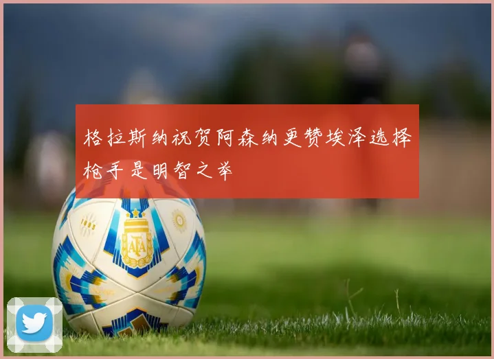 格拉斯纳祝贺阿森纳更赞埃泽选择枪手是明智之举