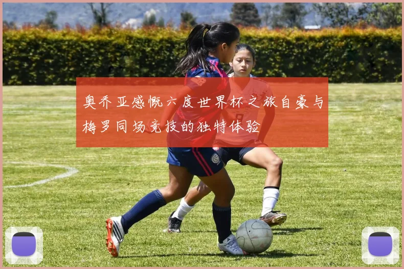 奥乔亚感慨六度世界杯之旅自豪与梅罗同场竞技的独特体验