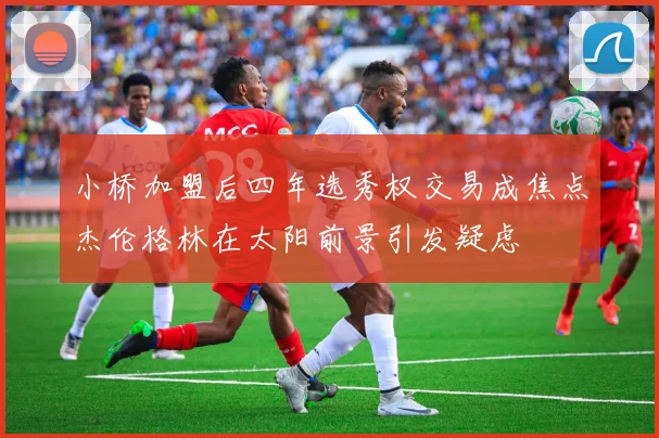 小桥加盟后四年选秀权交易成焦点杰伦格林在太阳前景引发疑虑